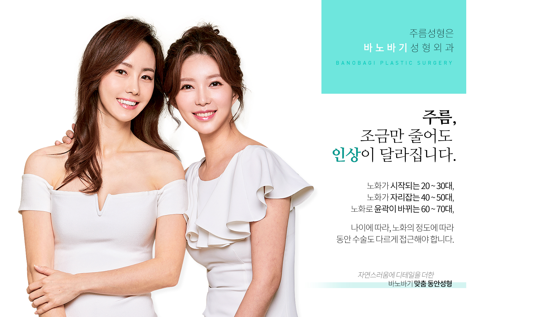 주름, 조금만 줄어도 인상이 달라집니다. 노화가 시작되는 20~30대, 노화가 자리잡는 40~50대, 노화로 윤곽이 바뀌는 60~70대, 나이에 따라, 노화정도에 따라 동안수술도 다르게 접근해야합니다. 자연스러움에 디테일을 더한 바노바기 맞춤 동안성형